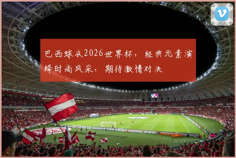 巴西球衣2026世界杯，经典元素演绎时尚风采，期待激情对决